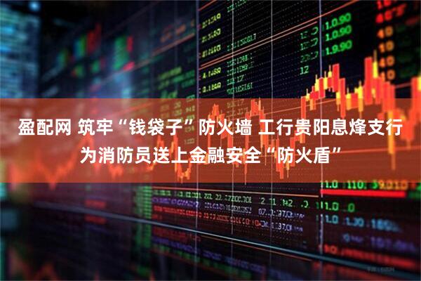 盈配网 筑牢“钱袋子”防火墙 工行贵阳息烽支行为消防员送上金融安全“防火盾”